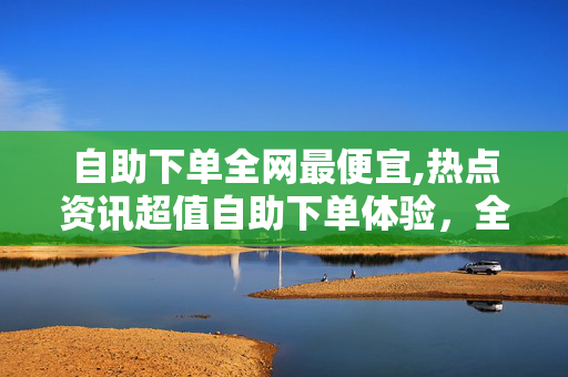 自助下单全网最便宜,热点资讯超值自助下单体验，全网最低价等你来挑战！